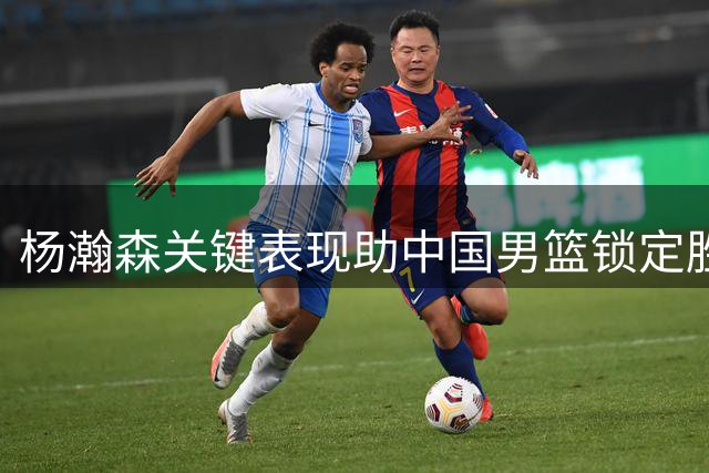 杨瀚森关键表现助中国男篮锁定胜局