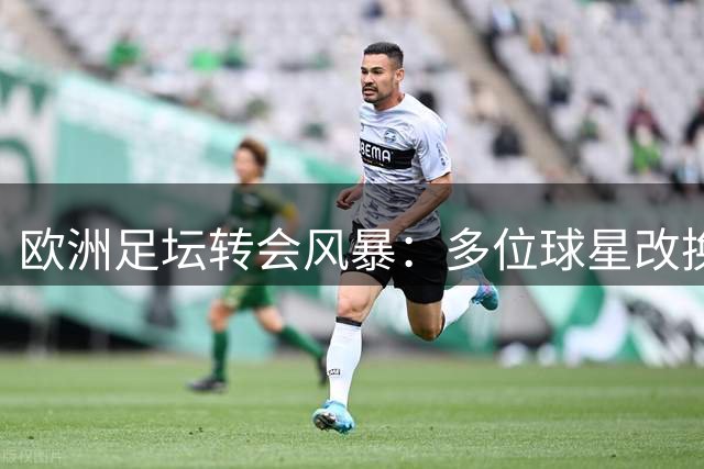 欧洲足坛转会风暴：多位球星改换门庭，英超球队主导市场