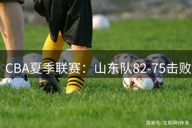 CBA夏季联赛：山东队82-75击败福建队，陈培东获17分